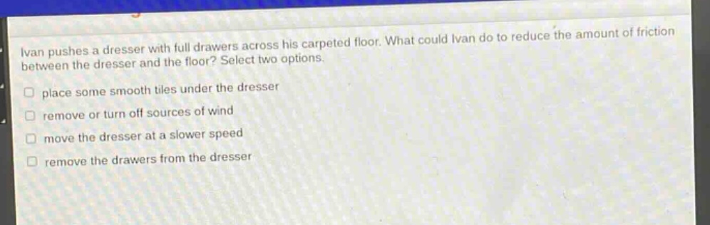 ivan pushes a dresser with full drawers across his carpeted floor. what could ivan do to reduce the amount of friction between the dresser and the floor? select two options. place some smooth tiles under the dresser remove or turn off sources of wind move the dresser at a slower speed remove the drawers from the dresser