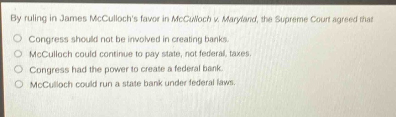 by ruling in james mccullochs favor in mcculloch v. maryland, the supreme court agreed that\no congress should not be involved in creating banks.\no mcculloch could continue to pay state, not federal, taxes.\no congress had the power to create a federal bank.\no mcculloch could run a state bank under federal laws.