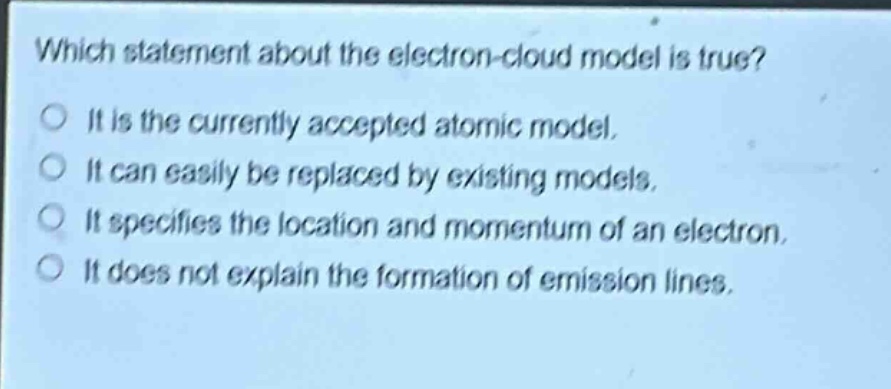 which statement about the electron - cloud model is true? it is the currently accepted atomic model. it can easily be replaced by existing models. it specifies the location and momentum of an electron. it does not explain the formation of emission lines.