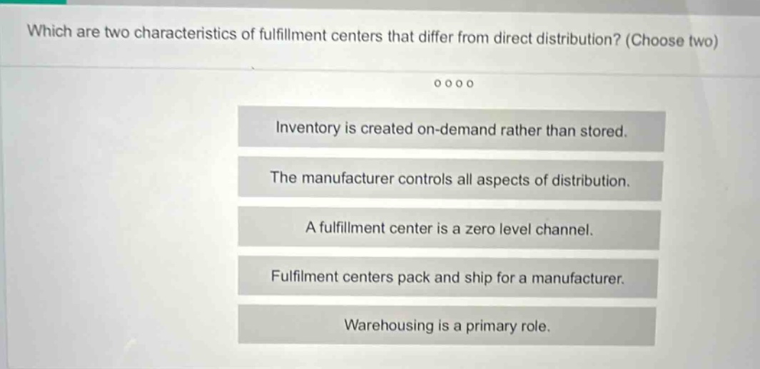 which are two characteristics of fulfillment centers that differ from direct distribution? (choose two) inventory is created on - demand rather than stored. the manufacturer controls all aspects of distribution. a fulfillment center is a zero level channel. fulfillment centers pack and ship for a manufacturer. warehousing is a primary role.