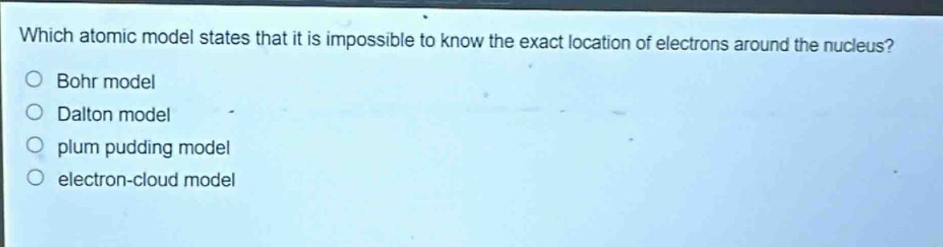 which atomic model states that it is impossible to know the exact location of electrons around the nucleus?\no bohr model\no dalton model\no plum pudding model\no electron - cloud model