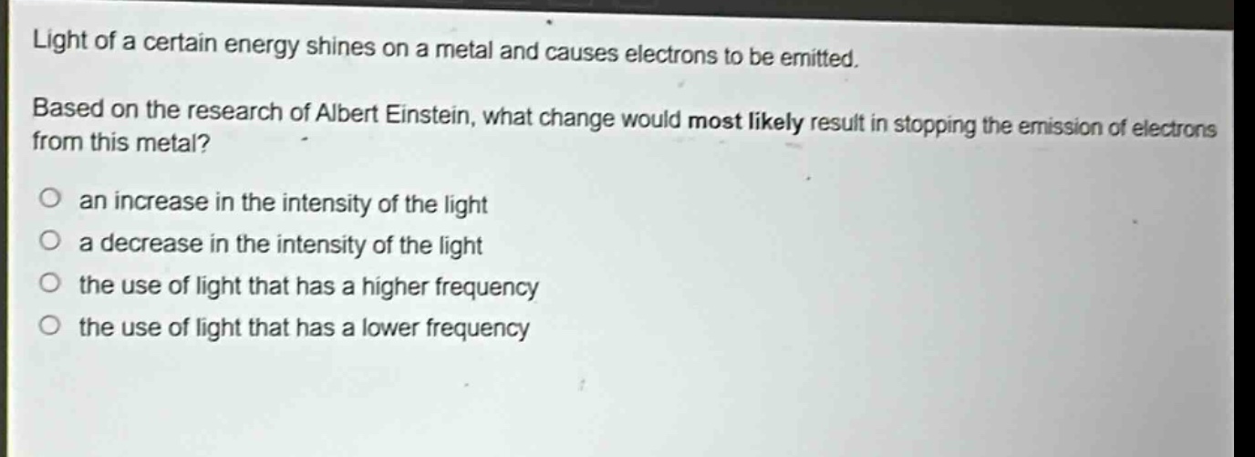 light of a certain energy shines on a metal and causes electrons to be emitted. based on the research of albert einstein, what change would most likely result in stopping the emission of electrons from this metal? an increase in the intensity of the light a decrease in the intensity of the light the use of light that has a higher frequency the use of light that has a lower frequency