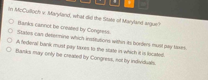 in mcculloch v. maryland, what did the state of maryland argue?\nbanks cannot be created by congress.\nstates can determine which institutions within its borders must pay taxes.\na federal bank must pay taxes to the state in which it is located.\nbanks may only be created by congress, not by individuals.