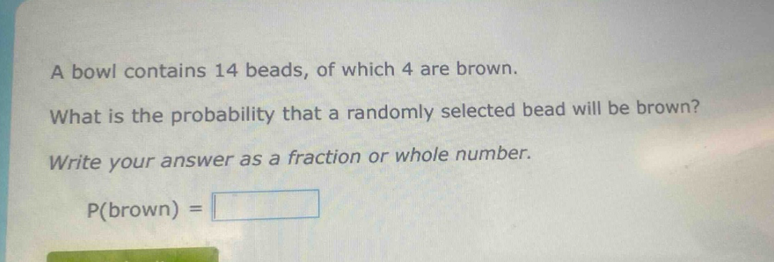 a bowl contains 14 beads, of which 4 are brown. what is the probability that a randomly selected bead will be brown? write your answer as a fraction or whole number. p(brown) =