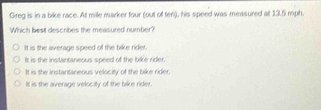 greg is in a bike race. at mile marker four (out of ten), his speed was measured at 13.5 mph. which best describes the measured number? it is the average speed of the bike rider. it is the instantaneous speed of the bike rider. it is the instantaneous velocity of the bike rider. it is the average velocity of the bike rider.