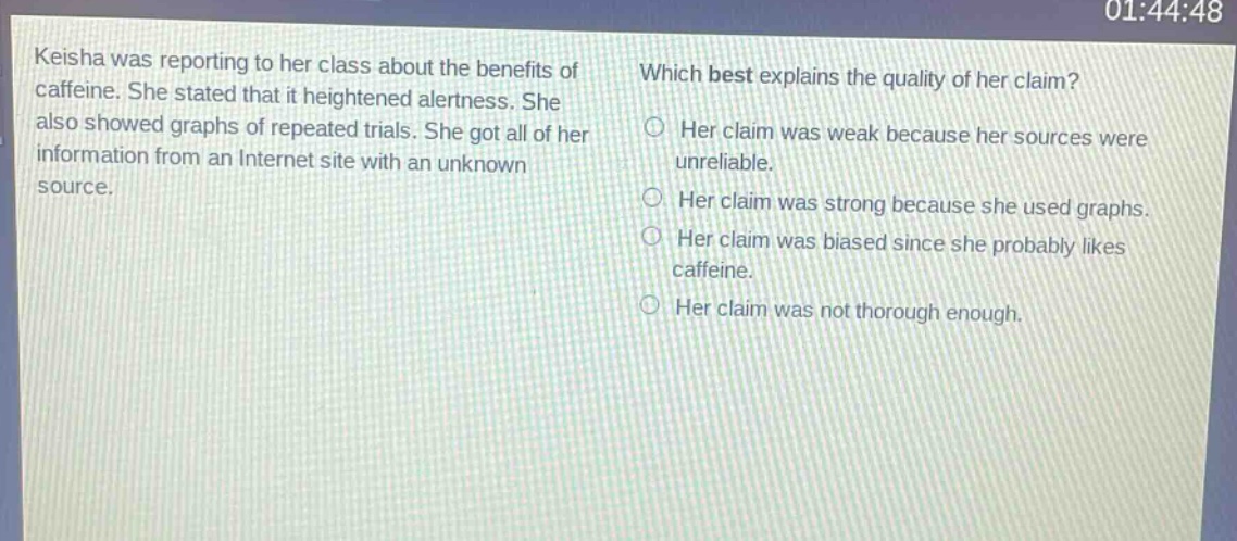 keisha was reporting to her class about the benefits of caffeine. she stated that it heightened alertness. she also showed graphs of repeated trials. she got all of her information from an internet site with an unknown source. which best explains the quality of her claim? her claim was weak because her sources were unreliable. her claim was strong because she used graphs. her claim was biased since she probably likes caffeine. her claim was not thorough enough.