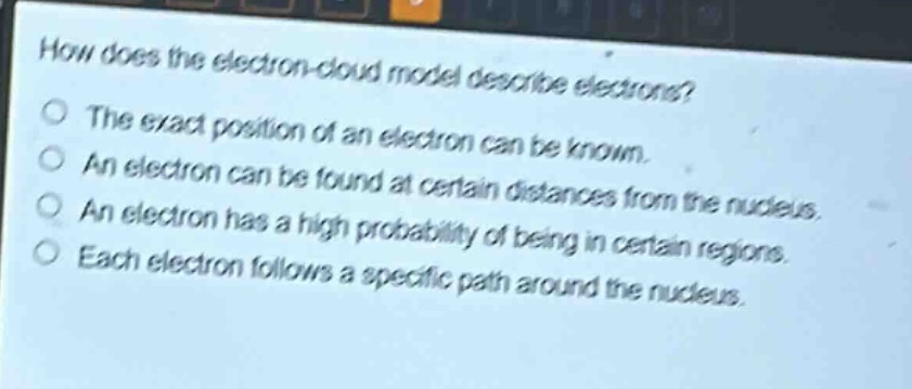 how does the electron - cloud model describe electrons? the exact position of an electron can be known. an electron can be found at certain distances from the nucleus. an electron has a high probability of being in certain regions. each electron follows a specific path around the nucleus.