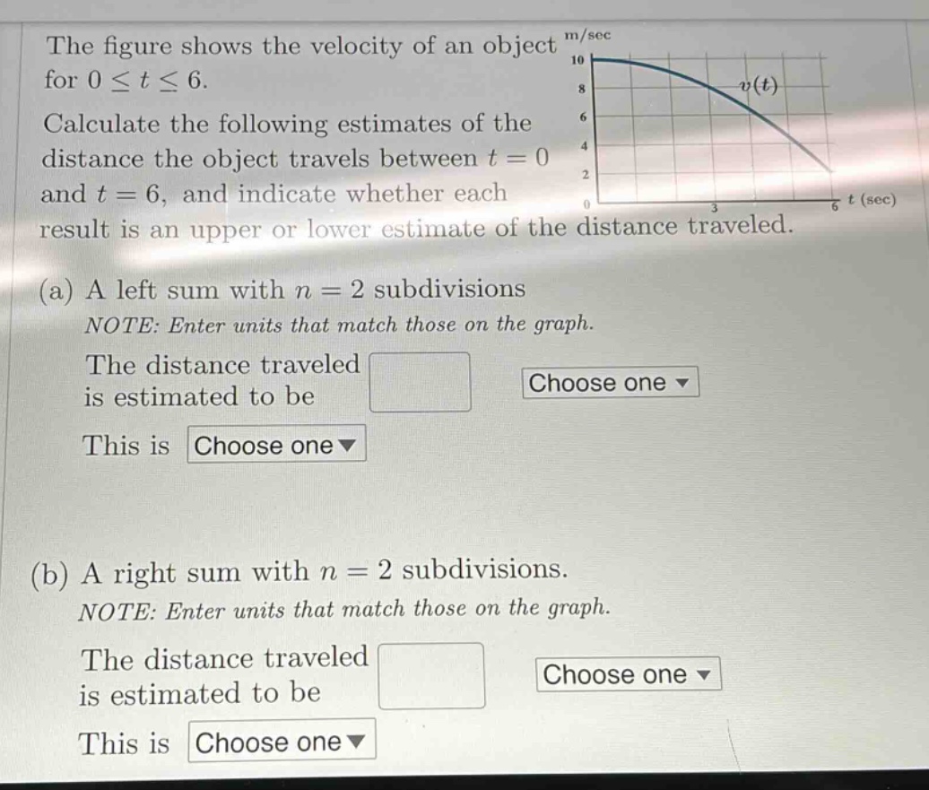 the figure shows the velocity of an object for 0 ≤ t ≤ 6. calculate the following estimates of the distance the object travels between t = 0 and t = 6, and indicate whether each result is an upper or lower estimate of the distance traveled. (a) a left sum with n = 2 subdivisions note: enter units that match those on the graph. the distance traveled is estimated to be this is (b) a right sum with n = 2 subdivisions. note: enter units that match those on the graph. the distance traveled is estimated to be this is