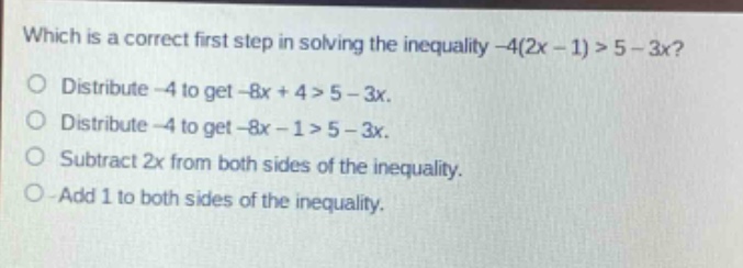 which is a correct first step in solving the inequality -4(2x - 1) > 5 - 3x?\no distribute -4 to get -8x + 4 > 5 - 3x.\no distribute -4 to get -8x - 1 > 5 - 3x.\no subtract 2x from both sides of the inequality.\no add 1 to both sides of the inequality.