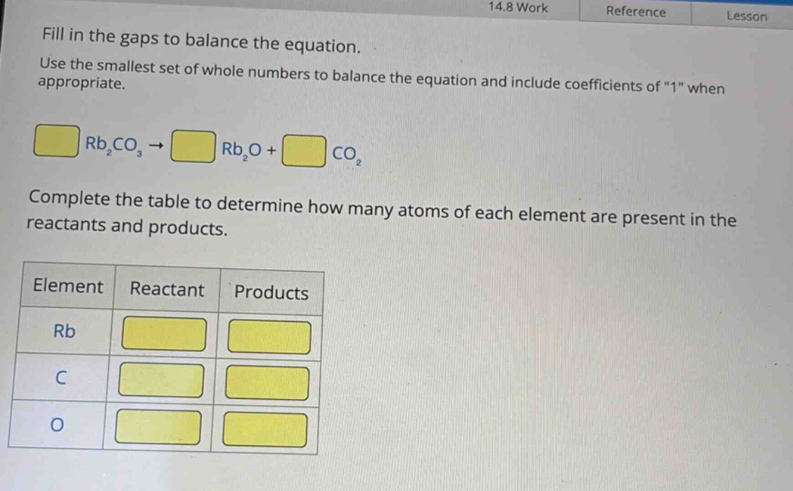 fill in the gaps to balance the equation. use the smallest set of whole numbers to balance the equation and include coefficients of \1\ when appropriate. rb₂co₃ → rb₂o + co₂ complete the table to determine how many atoms of each element are present in the reactants and products. element reactant products rb c o