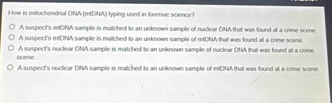 how is mitochondrial dna (mtdna) typing used in forensic science? a suspects mtdna sample is matched to an unknown sample of nuclear dna that was found at a crime scene. a suspects mtdna sample is matched to an unknown sample of mtdna that was found at a crime scene. a suspects nuclear dna sample is matched to an unknown sample of nuclear dna that was found at a crime scene. a suspects nuclear dna sample is matched to an unknown sample of mtdna that was found at a crime scene.