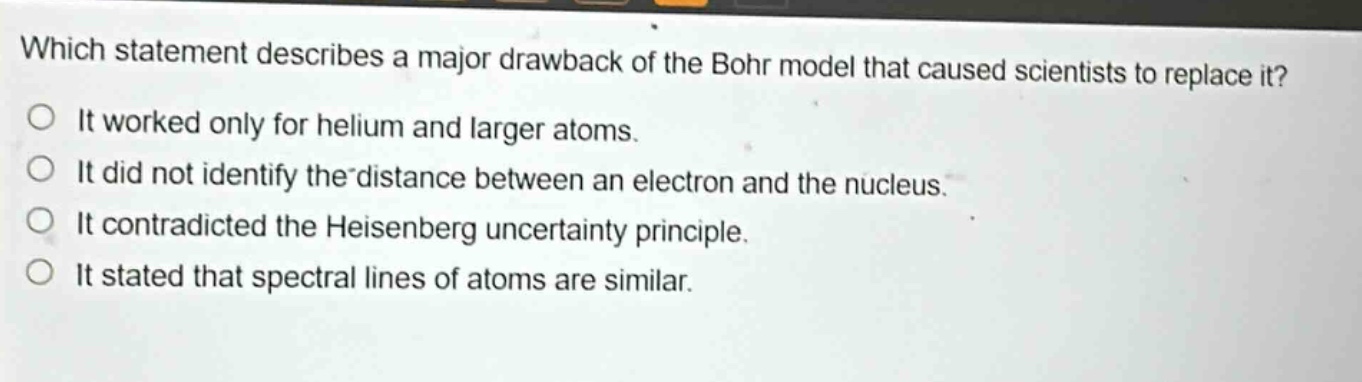 which statement describes a major drawback of the bohr model that caused scientists to replace it? it worked only for helium and larger atoms. it did not identify the distance between an electron and the nucleus. it contradicted the heisenberg uncertainty principle. it stated that spectral lines of atoms are similar.
