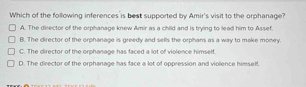 which of the following inferences is best supported by amirs visit to the orphanage? a. the director of the orphanage knew amir as a child and is trying to lead him to assef. b. the director of the orphanage is greedy and sells the orphans as a way to make money. c. the director of the orphanage has faced a lot of violence himself. d. the director of the orphanage has face a lot of oppression and violence himself.