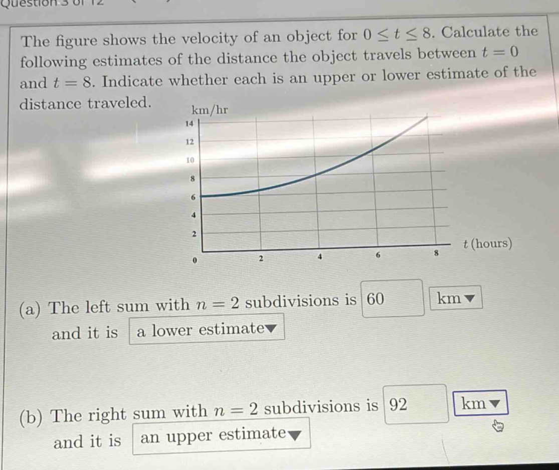 the figure shows the velocity of an object for 0 ≤ t ≤ 8. calculate the following estimates of the distance the object travels between t = 0 and t = 8. indicate whether each is an upper or lower estimate of the distance traveled. (a) the left sum with n = 2 subdivisions is 60 km and it is a lower estimate (b) the right sum with n = 2 subdivisions is 92 km and it is an upper estimate
