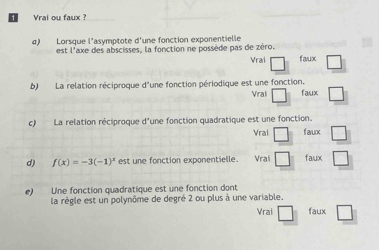 1 vrai ou faux ? a) lorsque lasymptote dune fonction exponentielle est laxe des abscisses, la fonction ne possède pas de zéro. vrai faux b) la relation réciproque dune fonction périodique est une fonction. vrai faux c) la relation réciproque dune fonction quadratique est une fonction. vrai faux d) f(x)=-3(-1)^x est une fonction exponentielle. vrai faux e) une fonction quadratique est une fonction dont la règle est un polynôme de degré 2 ou plus à une variable. vrai faux