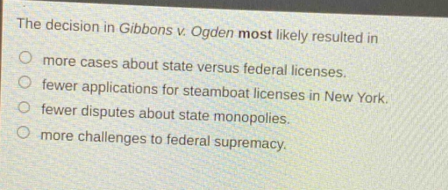 the decision in gibbons v. ogden most likely resulted in\nmore cases about state versus federal licenses.\nfewer applications for steamboat licenses in new york.\nfewer disputes about state monopolies.\nmore challenges to federal supremacy.