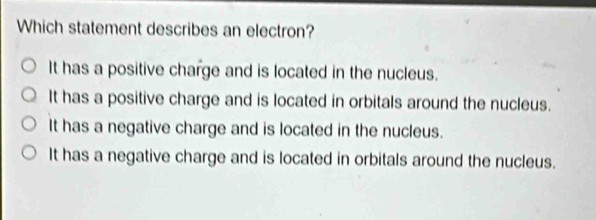 which statement describes an electron? it has a positive charge and is located in the nucleus. it has a positive charge and is located in orbitals around the nucleus. it has a negative charge and is located in the nucleus. it has a negative charge and is located in orbitals around the nucleus.