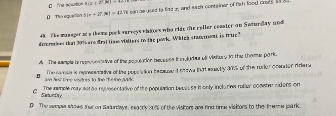 48. the manager at a theme park surveys visitors who ride the roller coaster on saturday and determines that 30% are first - time visitors to the park. which statement is true? a the sample is representative of the population because it includes all visitors to the theme park. b the sample is representative of the population because it shows that exactly 30% of the roller coaster riders are first time visitors to the theme park. c the sample may not be representative of the population because it only includes roller coaster riders on saturday. d the sample shows that on saturdays, exactly 30% of the visitors are first time visitors to the theme park.