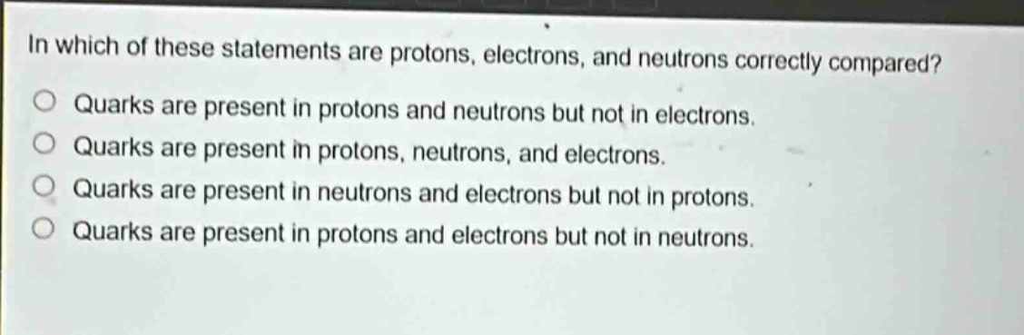 in which of these statements are protons, electrons, and neutrons correctly compared? quarks are present in protons and neutrons but not in electrons. quarks are present in protons, neutrons, and electrons. quarks are present in neutrons and electrons but not in protons. quarks are present in protons and electrons but not in neutrons.