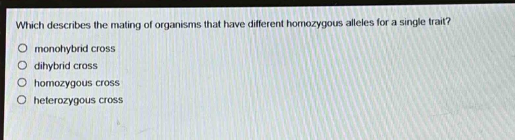 which describes the mating of organisms that have different homozygous alleles for a single trait?\nmonohybrid cross\ndi hybrid cross\nhomozygous cross\nheterozygous cross