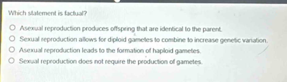 which statement is factual?\no asexual reproduction produces offspring that are identical to the parent.\no sexual reproduction allows for diploid gametes to combine to increase genetic variation.\no asexual reproduction leads to the formation of haploid gametes.\no sexual reproduction does not require the production of gametes.