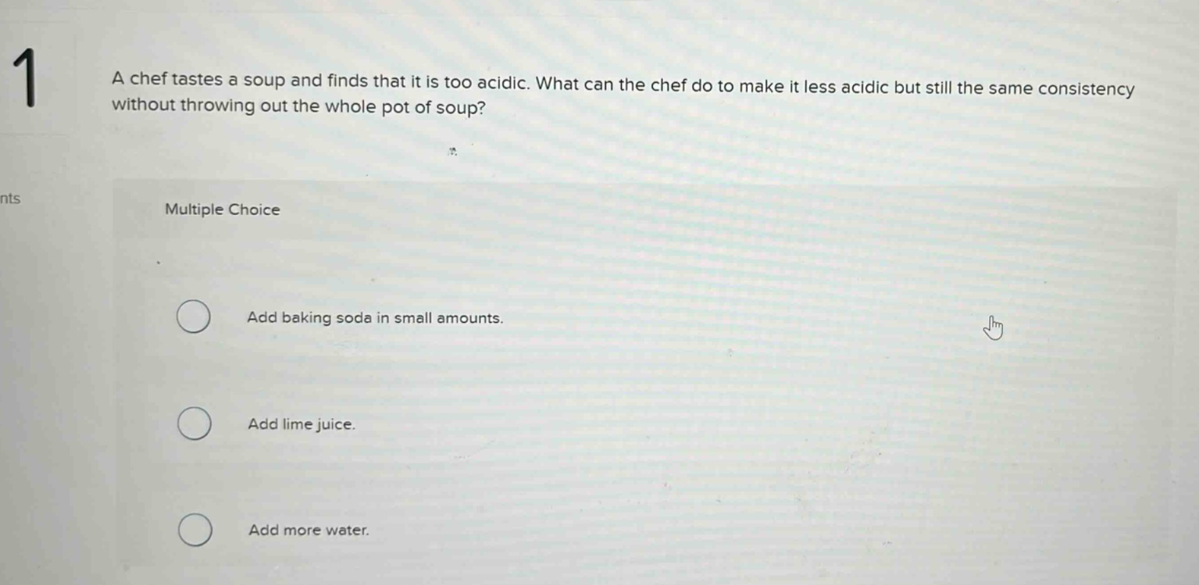 1 a chef tastes a soup and finds that it is too acidic. what can the chef do to make it less acidic but still the same consistency without throwing out the whole pot of soup? multiple choice add baking soda in small amounts. add lime juice. add more water.