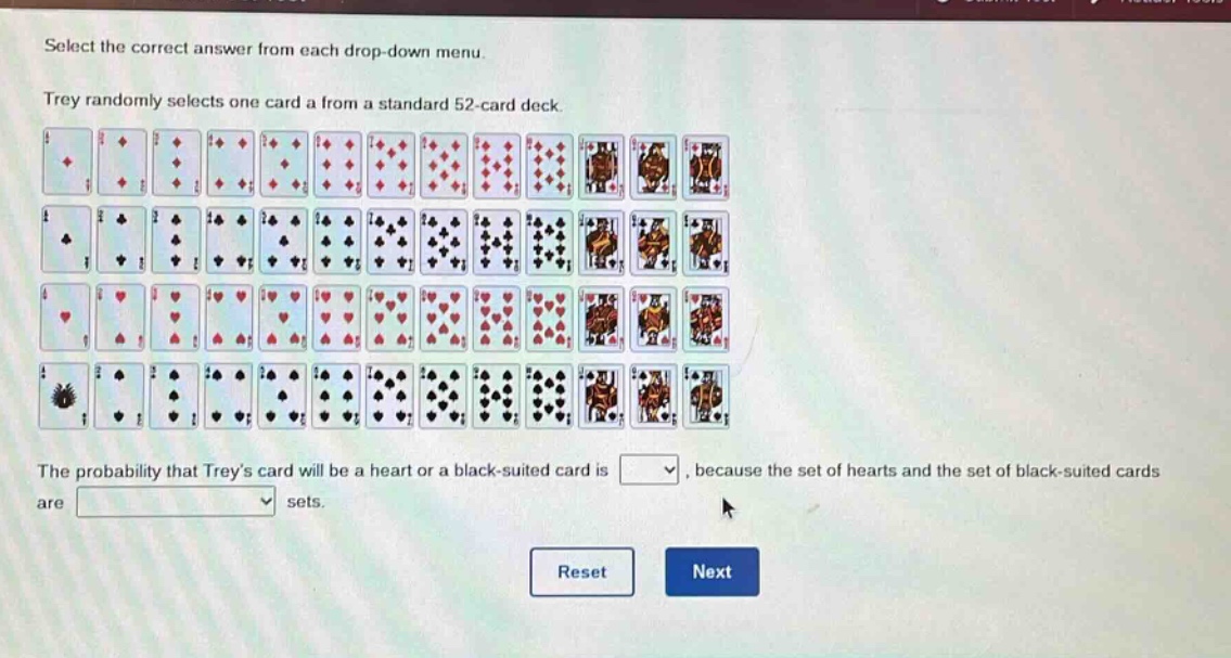 select the correct answer from each drop - down menu. trey randomly selects one card a from a standard 52 - card deck. the probability that treys card will be a heart or a black - suited card is, because the set of hearts and the set of black - suited cards are sets. reset next