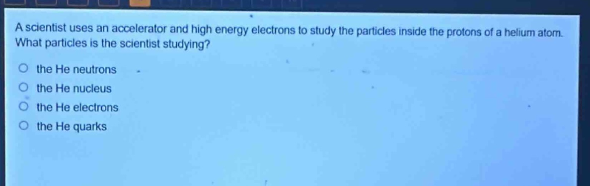a scientist uses an accelerator and high energy electrons to study the particles inside the protons of a helium atom. what particles is the scientist studying? the he neutrons the he nucleus the he electrons the he quarks