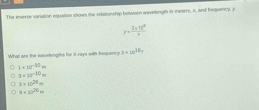 the inverse variation equation shows the relationship between wavelength in meters, x, and frequency, y. y = 3×10^8 / x what are the wavelengths for x - rays with frequency 3×10^18? 1×10^-10 m 3×10^-10 m 3×10^26 m 9×10^26 m