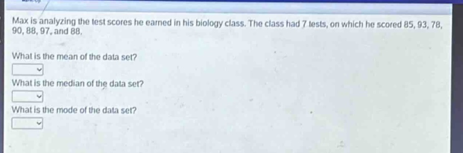 max is analyzing the test scores he earned in his biology class. the class had 7 tests, on which he scored 85, 93, 78, 90, 88, 97, and 88. what is the mean of the data set? what is the median of the data set? what is the mode of the data set?
