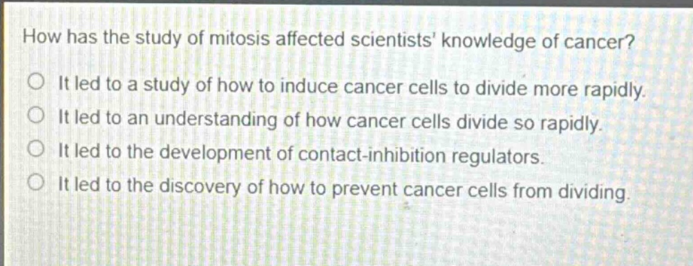 how has the study of mitosis affected scientists knowledge of cancer? it led to a study of how to induce cancer cells to divide more rapidly. it led to an understanding of how cancer cells divide so rapidly. it led to the development of contact - inhibition regulators. it led to the discovery of how to prevent cancer cells from dividing.
