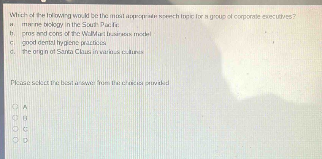 which of the following would be the most appropriate speech topic for a group of corporate executives? a. marine biology in the south pacific b. pros and cons of the walmart business model c. good dental hygiene practices d. the origin of santa claus in various cultures please select the best answer from the choices provided a b c d