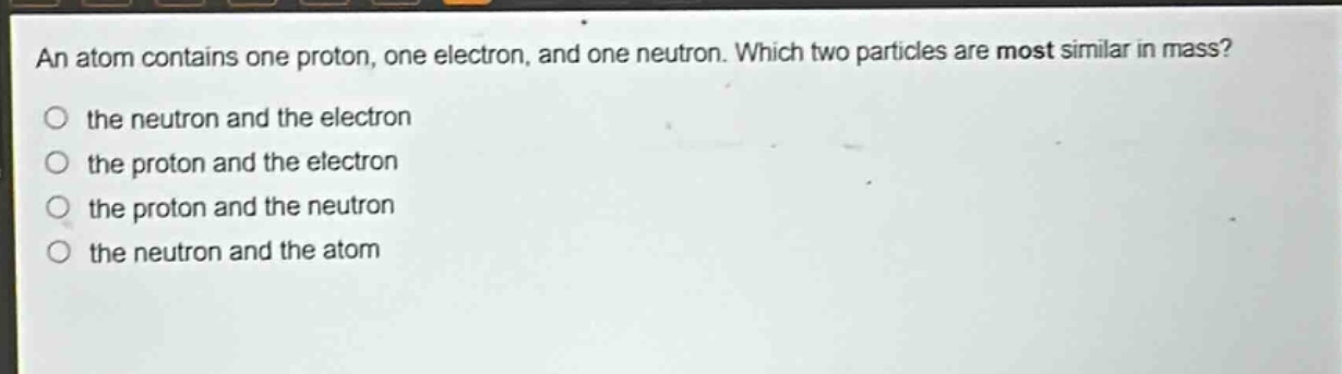 an atom contains one proton, one electron, and one neutron. which two particles are most similar in mass? the neutron and the electron the proton and the electron the proton and the neutron the neutron and the atom