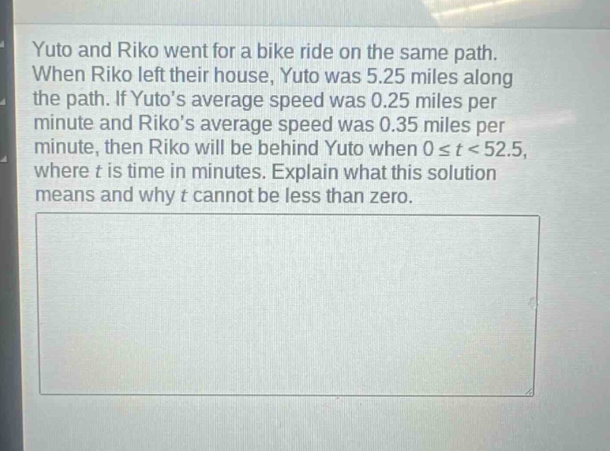 yuto and riko went for a bike ride on the same path. when riko left their house, yuto was 5.25 miles along the path. if yutos average speed was 0.25 miles per minute and rikos average speed was 0.35 miles per minute, then riko will be behind yuto when 0 ≤ t < 52.5, where t is time in minutes. explain what this solution means and why t cannot be less than zero.