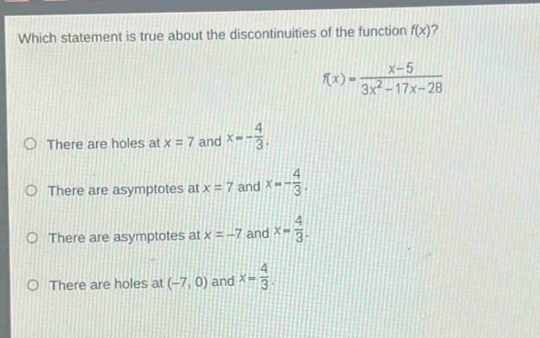 which statement is true about the discontinuities of the function f(x)? f(x) = (x - 5)/(3x² - 17x - 28) there are holes at x = 7 and x=-4/3. there are asymptotes at x = 7 and x=-4/3. there are asymptotes at x = -7 and x = 4/3. there are holes at (-7, 0) and x = 4/3.