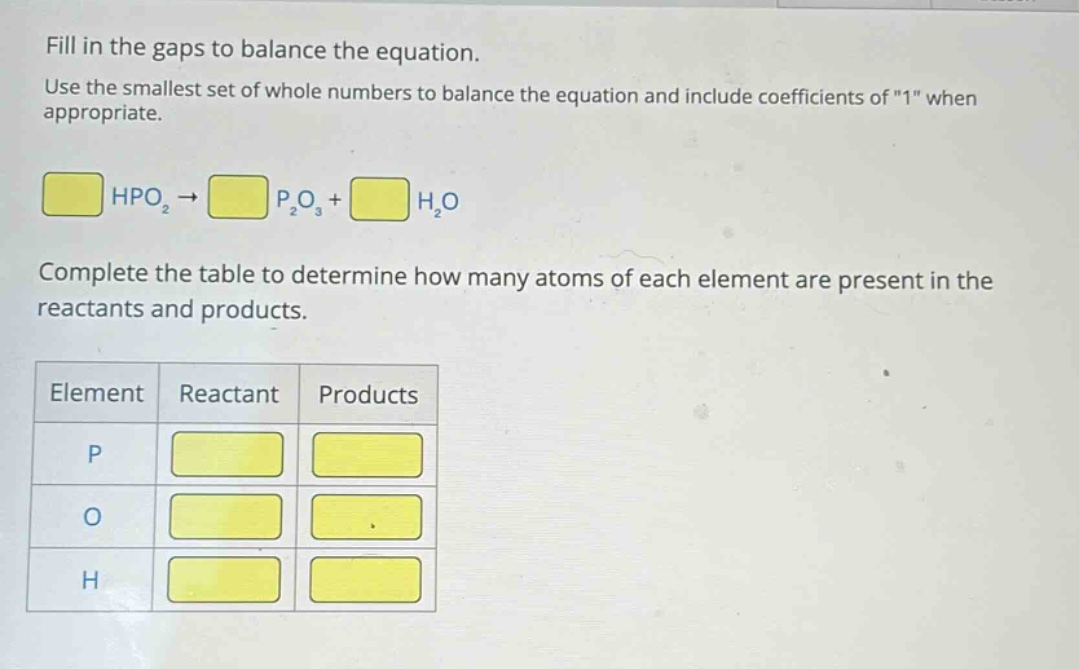 fill in the gaps to balance the equation. use the smallest set of whole numbers to balance the equation and include coefficients of \1\ when appropriate. hpo₂ → p₂o₃ + h₂o complete the table to determine how many atoms of each element are present in the reactants and products. element reactant products p o h