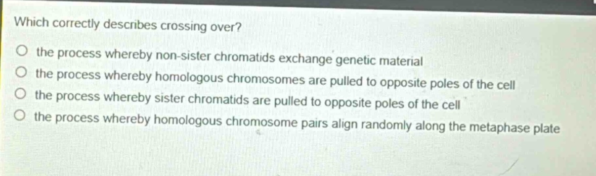 which correctly describes crossing over? the process whereby non - sister chromatids exchange genetic material the process whereby homologous chromosomes are pulled to opposite poles of the cell the process whereby sister chromatids are pulled to opposite poles of the cell the process whereby homologous chromosome pairs align randomly along the metaphase plate