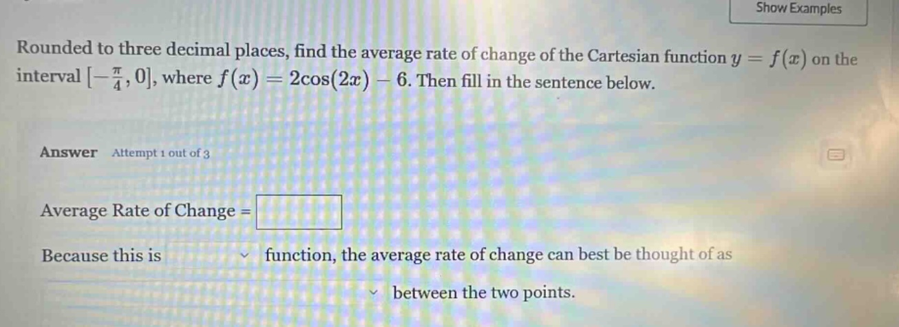 rounded to three decimal places, find the average rate of change of the cartesian function y = f(x) on the interval -π/4,0, where f(x)=2cos(2x)-6. then fill in the sentence below. answer attempt 1 out of 3 average rate of change = because this is function, the average rate of change can best be thought of as between the two points.