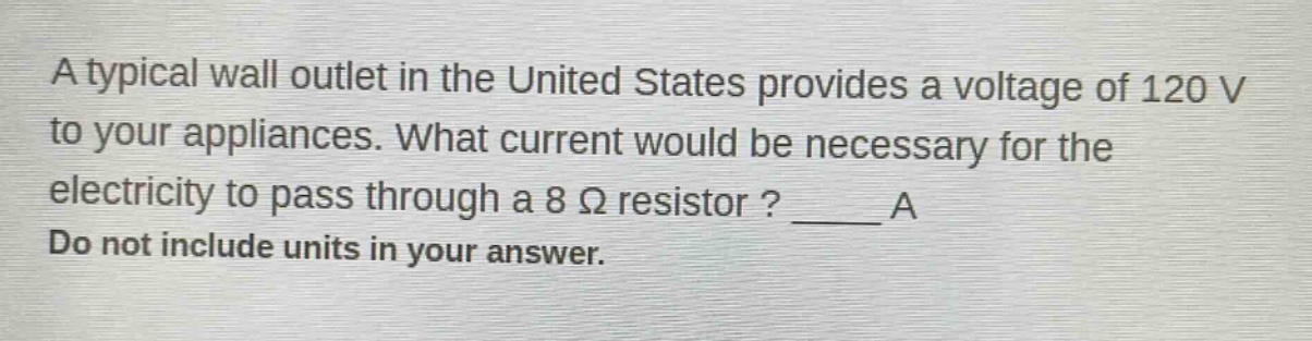 a typical wall outlet in the united states provides a voltage of 120 v to your appliances. what current would be necessary for the electricity to pass through a 8 ω resistor? ____ a do not include units in your answer.