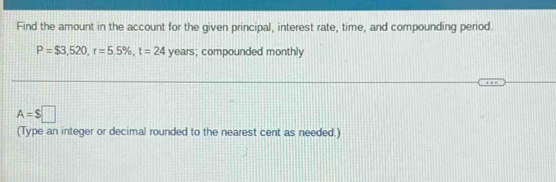 find the amount in the account for the given principal, interest rate, time, and compounding period. p = $3,520, r = 5.5%, t = 24 years; compounded monthly a = $ (type an integer or decimal rounded to the nearest cent as needed.)