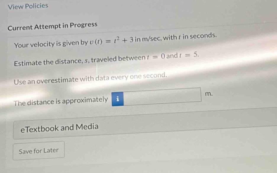 view policies current attempt in progress your velocity is given by v(t)=t² + 3 in m/sec, with t in seconds. estimate the distance, s, traveled between t = 0 and t = 5. use an overestimate with data every one second. the distance is approximately m. etextbook and media save for later