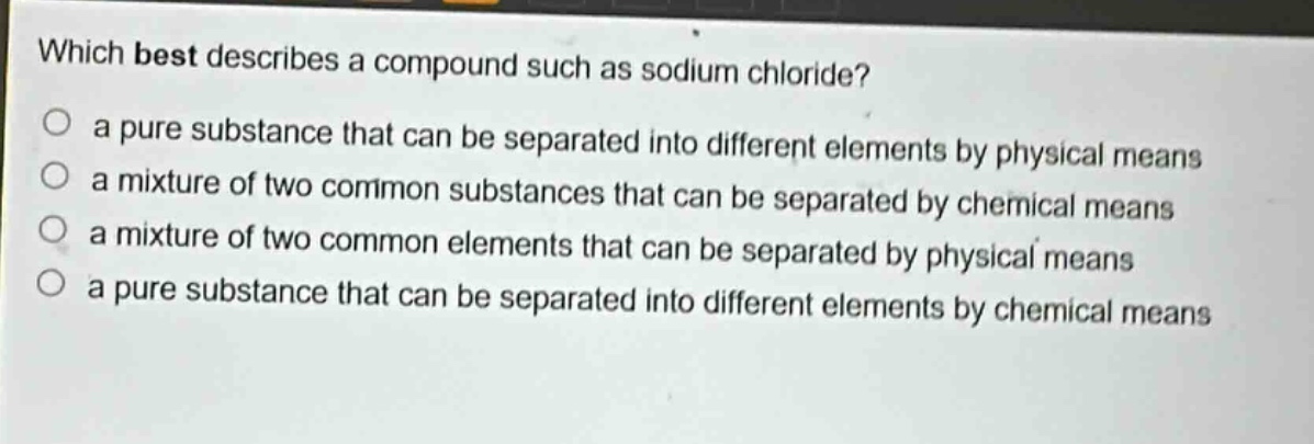 which best describes a compound such as sodium chloride? a pure substance that can be separated into different elements by physical means a mixture of two common substances that can be separated by chemical means a mixture of two common elements that can be separated by physical means a pure substance that can be separated into different elements by chemical means