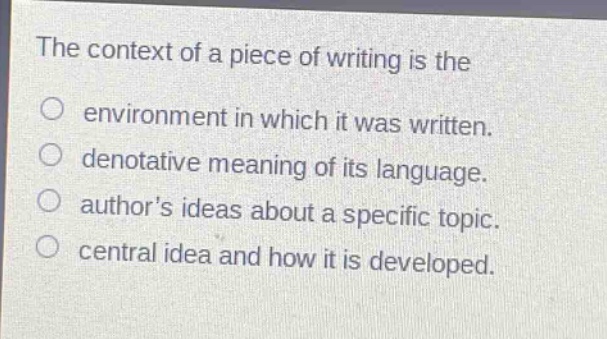 the context of a piece of writing is the\no environment in which it was written.\ndenotative meaning of its language.\nauthor’s ideas about a specific topic.\ncentral idea and how it is developed.