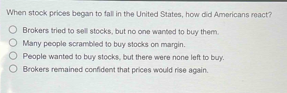 when stock prices began to fall in the united states, how did americans react? brokers tried to sell stocks, but no one wanted to buy them. many people scrambled to buy stocks on margin. people wanted to buy stocks, but there were none left to buy. brokers remained confident that prices would rise again.