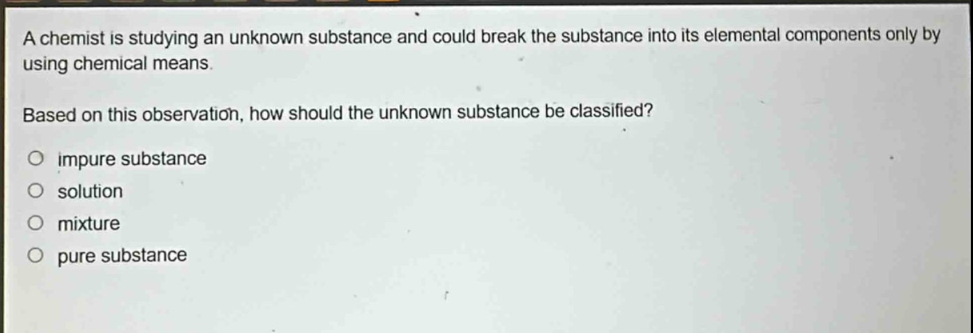 a chemist is studying an unknown substance and could break the substance into its elemental components only by using chemical means. based on this observation, how should the unknown substance be classified? impure substance solution mixture pure substance