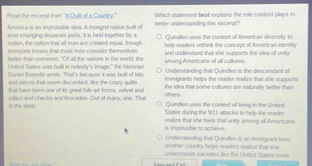 read the excerpt from \a quilt of a country.\ america is an improbable idea. a mongrel nation built of ever - changing disparate parts, it is held together by a notion, the notion that all men are created equal, though everyone knows that most men consider themselves better than someone. \of all the nations in the world, the united states was built in nobodys image,\ the historian daniel boorstin wrote. thats because it was built of bits and pieces that seem discordant, like the crazy quilts that have been one of its great folk - art forms, velvet and calico and checks and brocades. out of many, one. that is the ideal. which statement best explains the role context plays in better understanding this excerpt? quindlen uses the context of american diversity to help readers rethink the concept of american identity and understand that she supports the idea of unity among americans of all cultures. understanding that quindlen is the descendant of immigrants helps the reader realize that she supports the idea that some cultures are naturally better than others. quindlen uses the context of living in the united states during the 9/11 attacks to help the reader realize that she feels that unity among all americans is impossible to achieve. understanding that quindlen is an immigrant from another country helps readers realize that she understands societies like the united states more