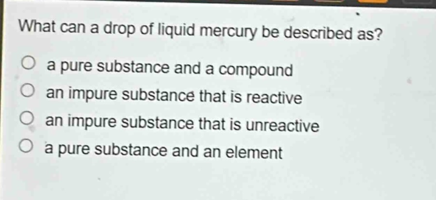 what can a drop of liquid mercury be described as?\no a pure substance and a compound\no an impure substance that is reactive\no an impure substance that is unreactive\no a pure substance and an element