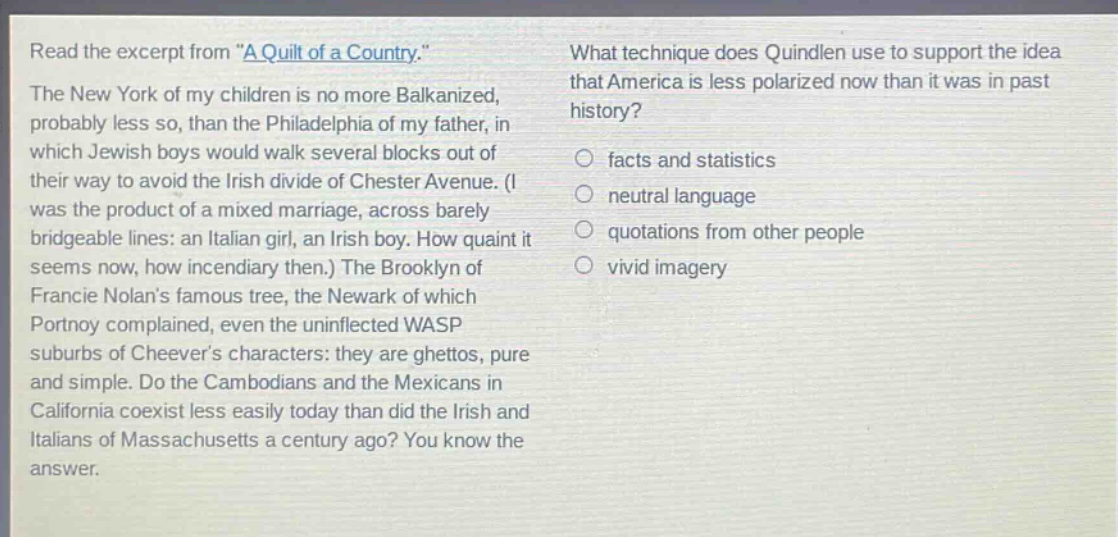 read the excerpt from \a quilt of a country.\ the new york of my children is no more balkanized, probably less so, than the philadelphia of my father, in which jewish boys would walk several blocks out of their way to avoid the irish divide of chester avenue. (i was the product of a mixed marriage, across barely bridgeable lines: an italian girl, an irish boy. how quaint it seems now, how incendiary then.) the brooklyn of francie nolans famous tree, the newark of which portnoy complained, even the uninflected wasp suburbs of cheevers characters: they are ghettos, pure and simple. do the cambodians and the mexicans in california coexist less easily today than did the irish and italians of massachusetts a century ago? you know the answer. what technique does quindlen use to support the idea that america is less polarized now than it was in past history? facts and statistics neutral language quotations from other people vivid imagery