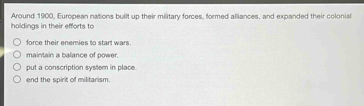 around 1900, european nations built up their military forces, formed alliances, and expanded their colonial holdings in their efforts to\nforce their enemies to start wars.\nmaintain a balance of power.\nput a conscription system in place.\nend the spirit of militarism.