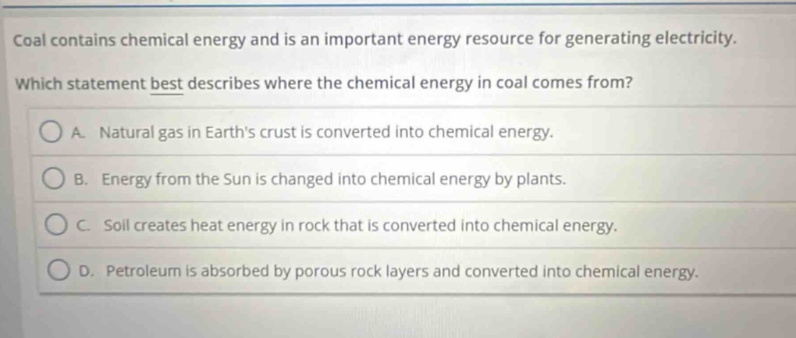 coal contains chemical energy and is an important energy resource for generating electricity. which statement best describes where the chemical energy in coal comes from? a. natural gas in earth’s crust is converted into chemical energy. b. energy from the sun is changed into chemical energy by plants. c. soil creates heat energy in rock that is converted into chemical energy. d. petroleum is absorbed by porous rock layers and converted into chemical energy.